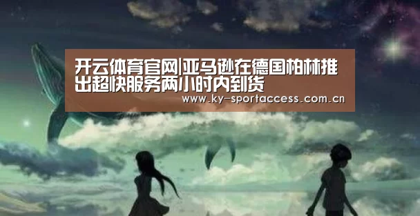 开云体育官网|亚马逊在德国柏林推出超快服务两小时内到货(图3) 开云体育移动端